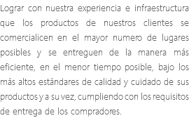 Lograr con nuestra experiencia e infraestructura que los productos de nuestros clientes se comercialicen en el mayor numero de lugares posibles y se entreguen de la manera más eficiente, en el menor tiempo posible, bajo los más altos estándares de calidad y cuidado de sus productos y a su vez, cumpliendo con los requisitos de entrega de los compradores.