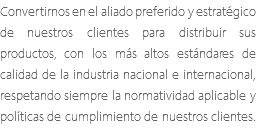 Convertirnos en el aliado preferido y estratégico de nuestros clientes para distribuir sus productos, con los más altos estándares de calidad de la industria nacional e internacional, respetando siempre la normatividad aplicable y políticas de cumplimiento de nuestros clientes.